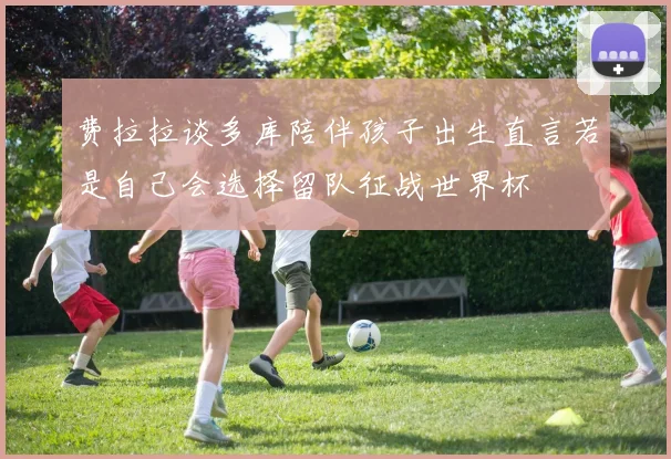 费拉拉谈多库陪伴孩子出生直言若是自己会选择留队征战世界杯