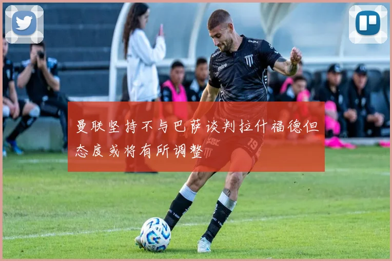 曼联坚持不与巴萨谈判拉什福德但态度或将有所调整