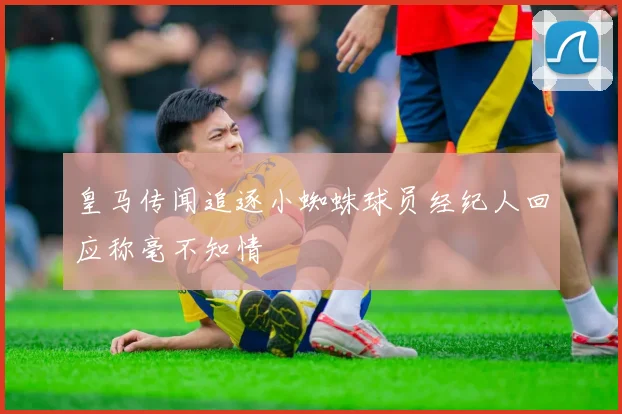 皇马传闻追逐小蜘蛛球员经纪人回应称毫不知情