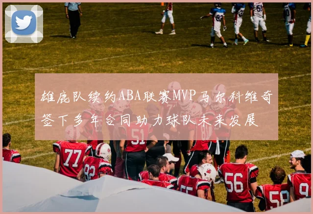 雄鹿队续约ABA联赛MVP马尔科维奇签下多年合同助力球队未来发展