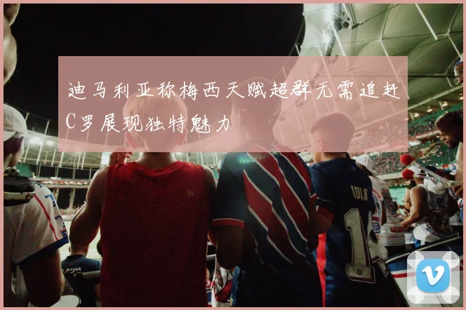迪马利亚称梅西天赋超群无需追赶C罗展现独特魅力