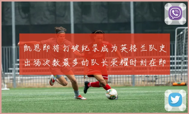 凯恩即将打破纪录成为英格兰队史出场次数最多的队长荣耀时刻在即