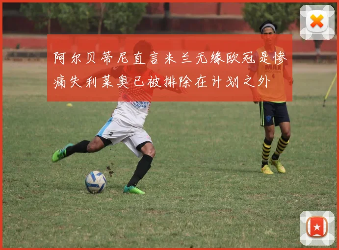 阿尔贝蒂尼直言米兰无缘欧冠是惨痛失利莱奥已被排除在计划之外