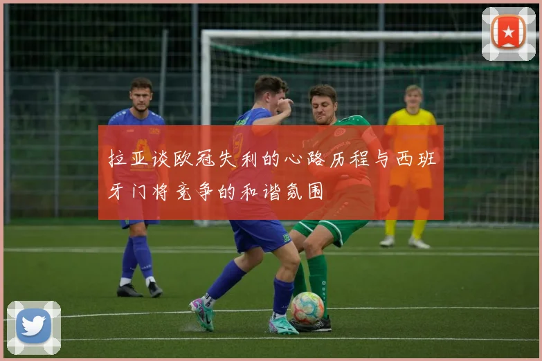 拉亚谈欧冠失利的心路历程与西班牙门将竞争的和谐氛围