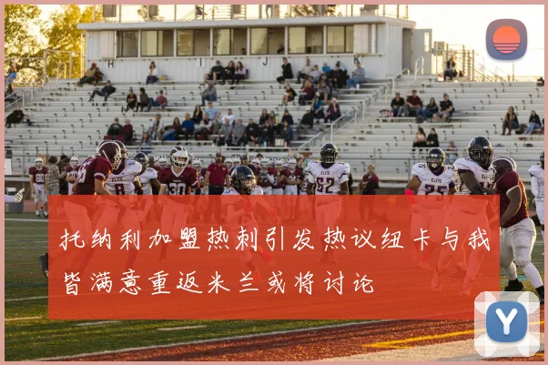 托纳利加盟热刺引发热议纽卡与我皆满意重返米兰或将讨论