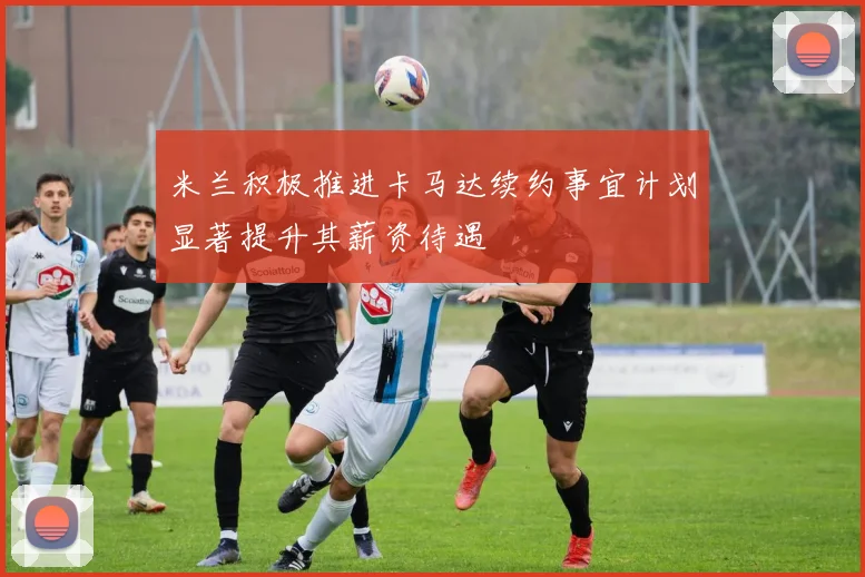 米兰积极推进卡马达续约事宜计划显著提升其薪资待遇