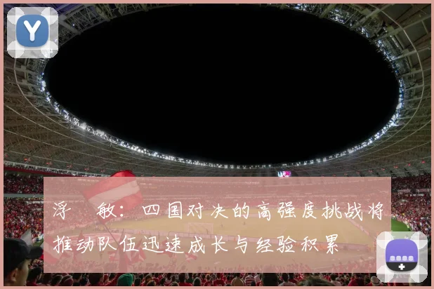 浮嶋敏:四国对决的高强度挑战将推动队伍迅速成长与经验积累