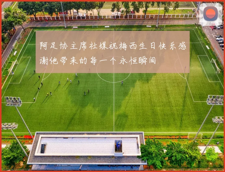 阿足协主席社媒祝梅西生日快乐感谢他带来的每一个永恒瞬间