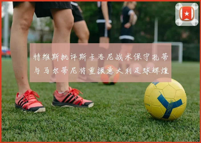 特维斯批评斯卡洛尼战术保守孔蒂与马尔蒂尼将重振意大利足球辉煌