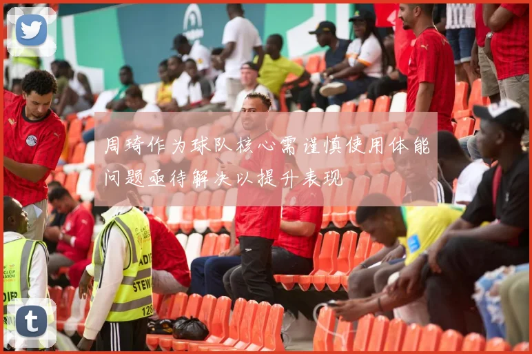 周琦作为球队核心需谨慎使用体能问题亟待解决以提升表现