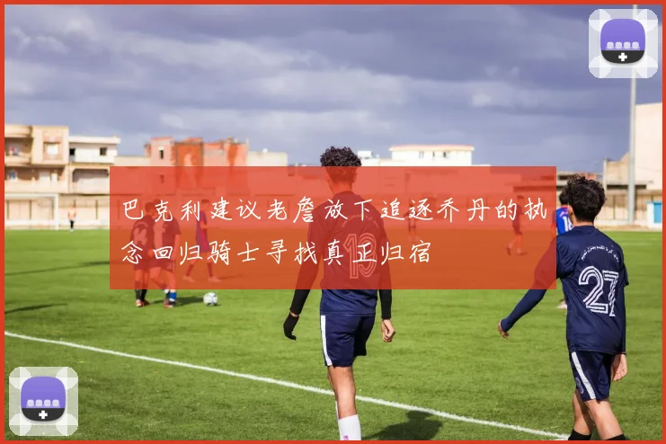 巴克利建议老詹放下追逐乔丹的执念回归骑士寻找真正归宿