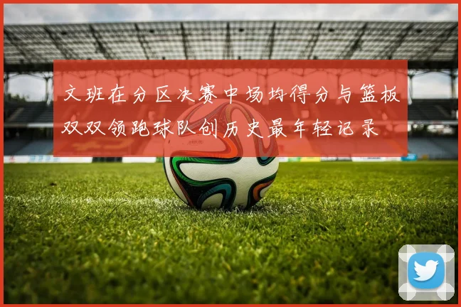 文班在分区决赛中场均得分与篮板双双领跑球队创历史最年轻记录
