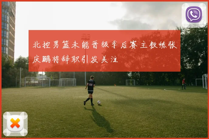北控男篮未能晋级季后赛主教练张庆鹏将辞职引发关注