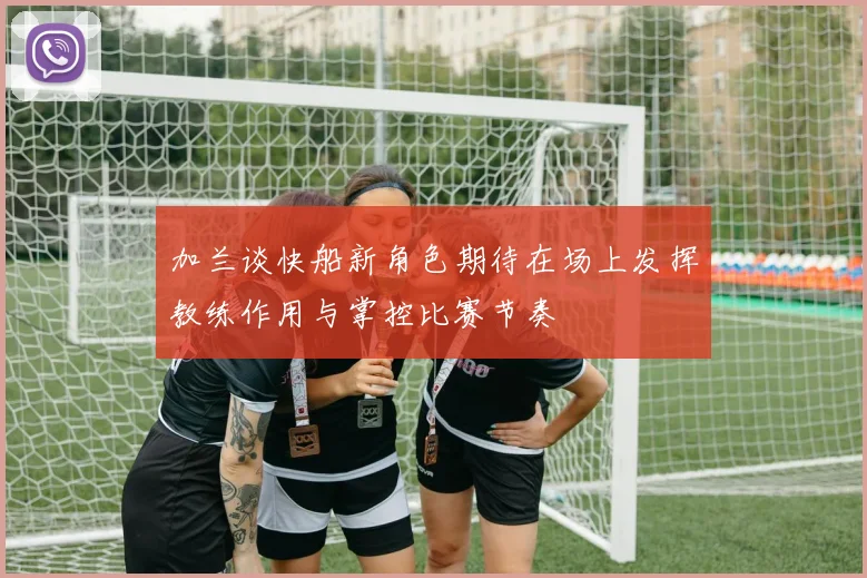 加兰谈快船新角色期待在场上发挥教练作用与掌控比赛节奏