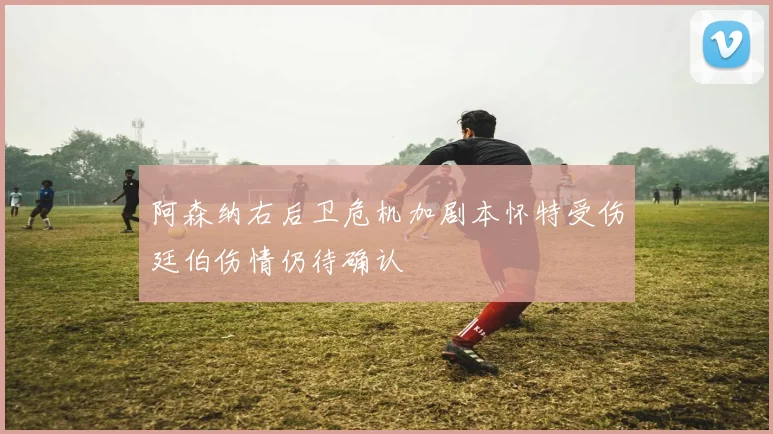 阿森纳右后卫危机加剧本怀特受伤廷伯伤情仍待确认