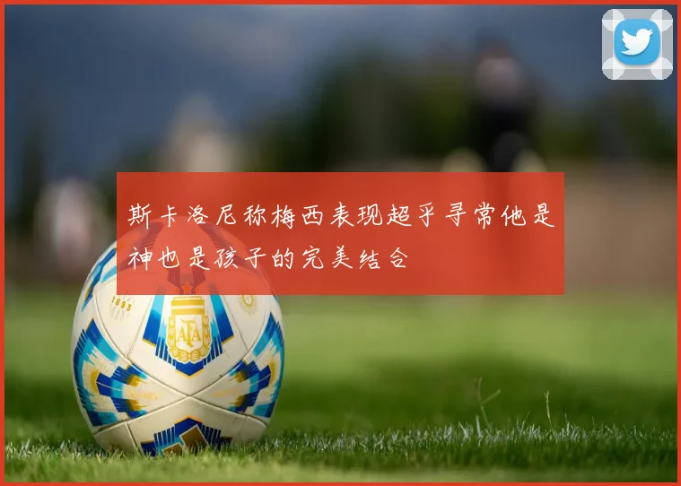 斯卡洛尼称梅西表现超乎寻常他是神也是孩子的完美结合