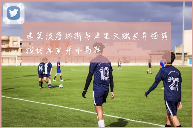 弗莱谈詹姆斯与库里天赋差异强调模仿库里并非易事