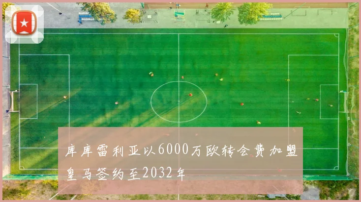 库库雷利亚以6000万欧转会费加盟皇马签约至2032年