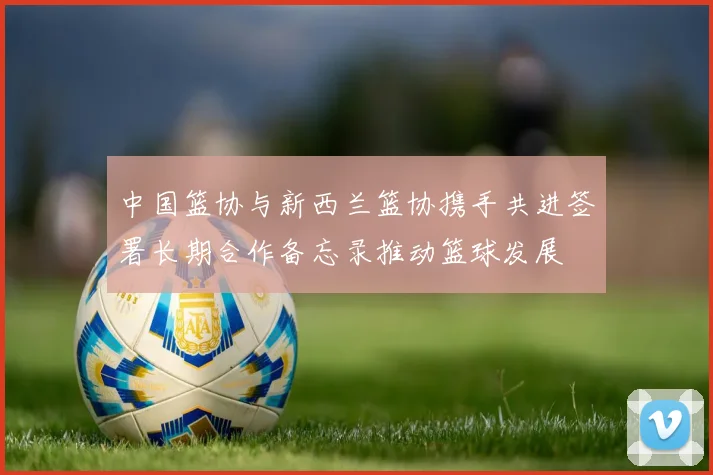 中国篮协与新西兰篮协携手共进签署长期合作备忘录推动篮球发展