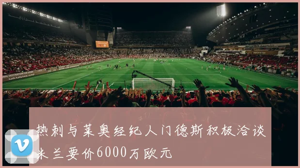 热刺与莱奥经纪人门德斯积极洽谈米兰要价6000万欧元