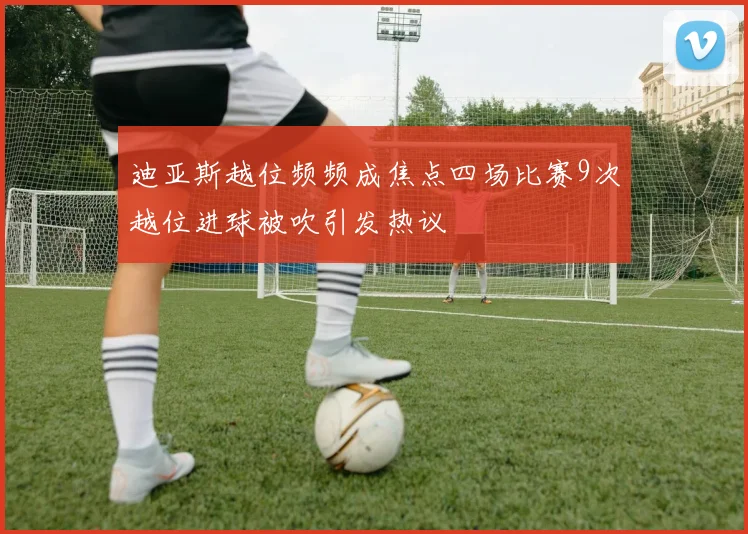 迪亚斯越位频频成焦点四场比赛9次越位进球被吹引发热议