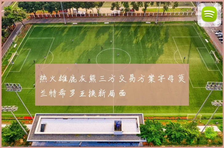 热火雄鹿灰熊三方交易方案字母莫兰特希罗互换新局面