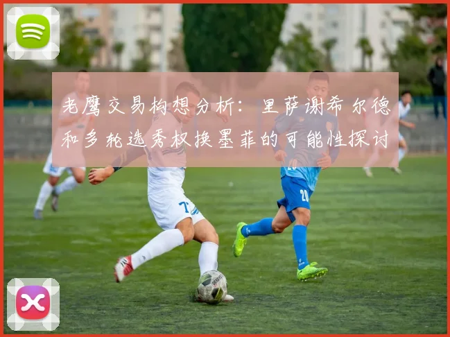 老鹰交易构想分析:里萨谢希尔德和多轮选秀权换墨菲的可能性探讨