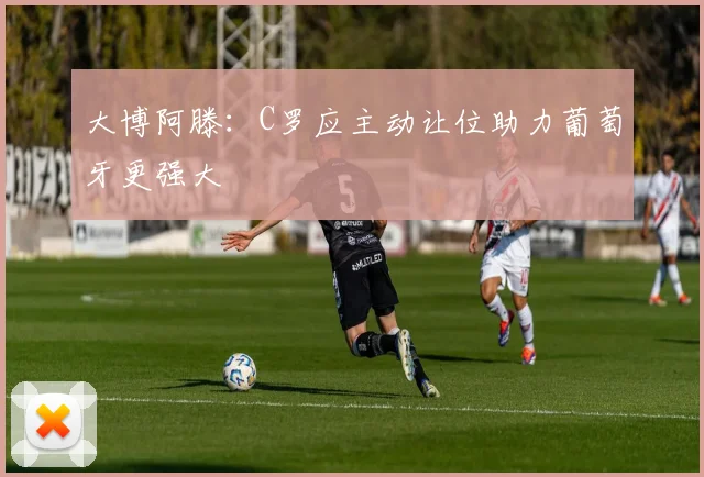 大博阿滕:C罗应主动让位助力葡萄牙更强大