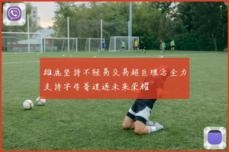 雄鹿坚持不轻易交易超巨理念全力支持字母哥追逐未来荣耀