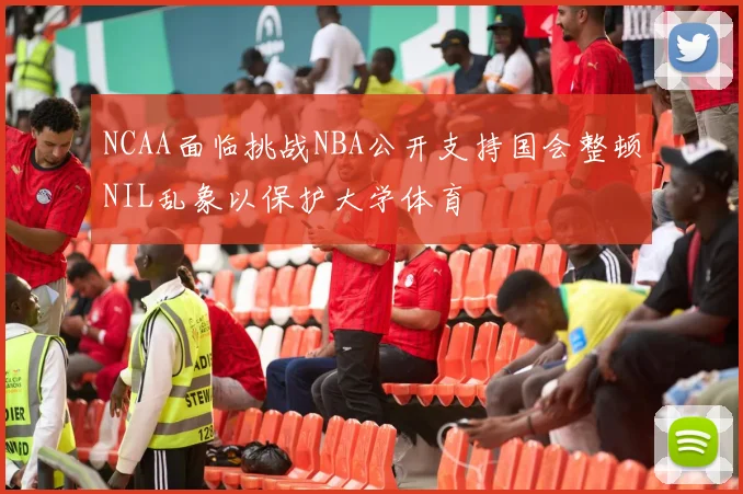 NCAA面临挑战NBA公开支持国会整顿NIL乱象以保护大学体育