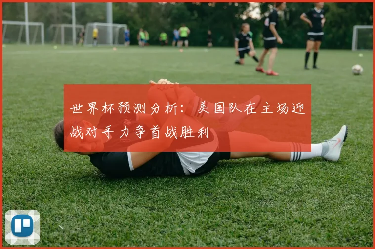 世界杯预测分析：美国队在主场迎战对手力争首战胜利