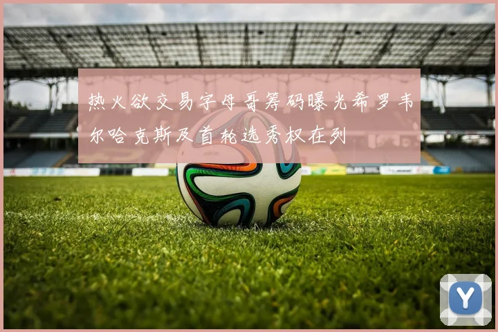 热火欲交易字母哥筹码曝光希罗韦尔哈克斯及首轮选秀权在列