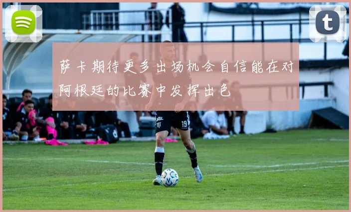萨卡期待更多出场机会自信能在对阿根廷的比赛中发挥出色